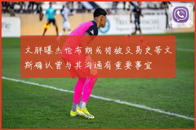 文胖曝杰伦布朗或将被交易史蒂文斯确认曾与其沟通有重要事宜