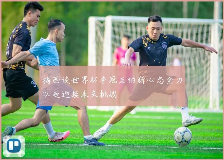 梅西谈世界杯夺冠后的新心态全力以赴迎接未来挑战