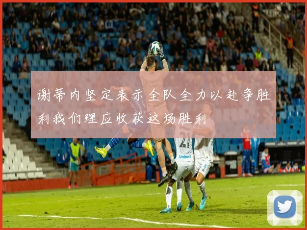 谢蒂内坚定表示全队全力以赴争胜利我们理应收获这场胜利
