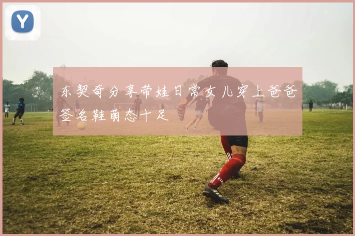 东契奇分享带娃日常女儿穿上爸爸签名鞋萌态十足