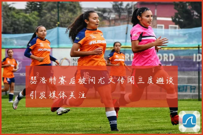 瑟洛特赛后被问尤文传闻三度避谈引发媒体关注