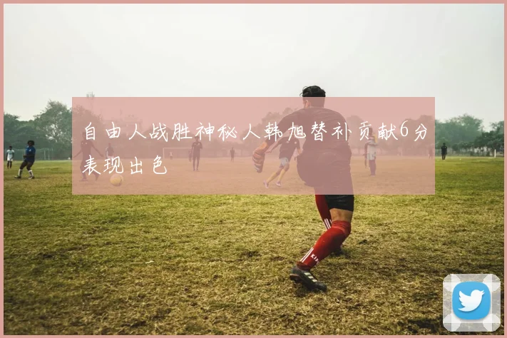自由人战胜神秘人韩旭替补贡献6分表现出色