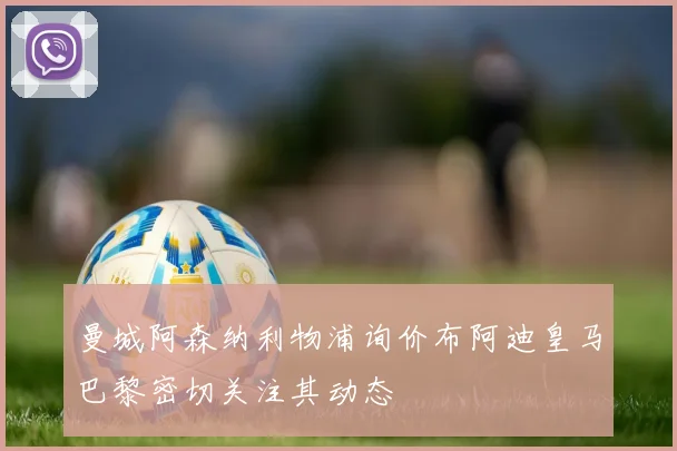 曼城阿森纳利物浦询价布阿迪皇马巴黎密切关注其动态