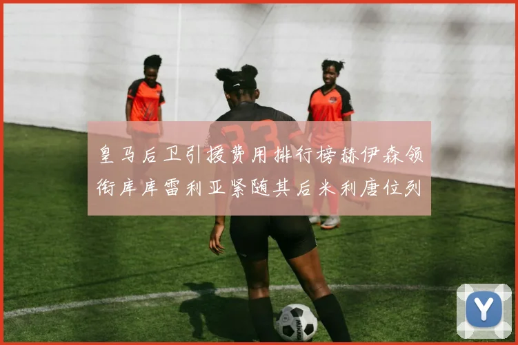 皇马后卫引援费用排行榜赫伊森领衔库库雷利亚紧随其后米利唐位列第三